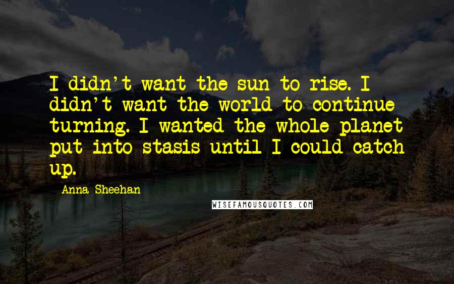 Anna Sheehan Quotes: I didn't want the sun to rise. I didn't want the world to continue turning. I wanted the whole planet put into stasis until I could catch up.