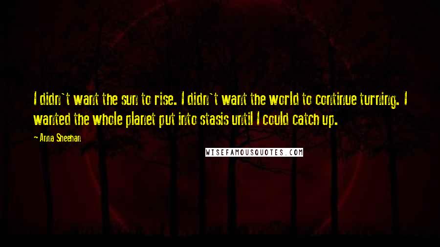 Anna Sheehan Quotes: I didn't want the sun to rise. I didn't want the world to continue turning. I wanted the whole planet put into stasis until I could catch up.