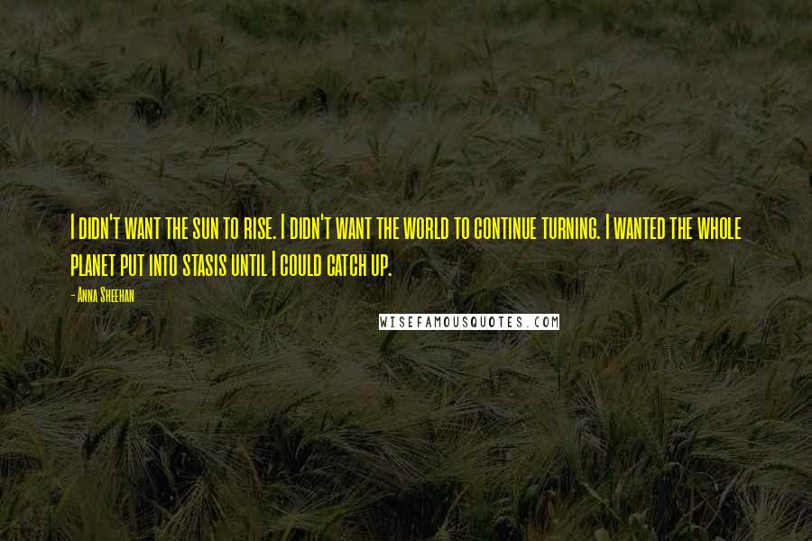 Anna Sheehan Quotes: I didn't want the sun to rise. I didn't want the world to continue turning. I wanted the whole planet put into stasis until I could catch up.