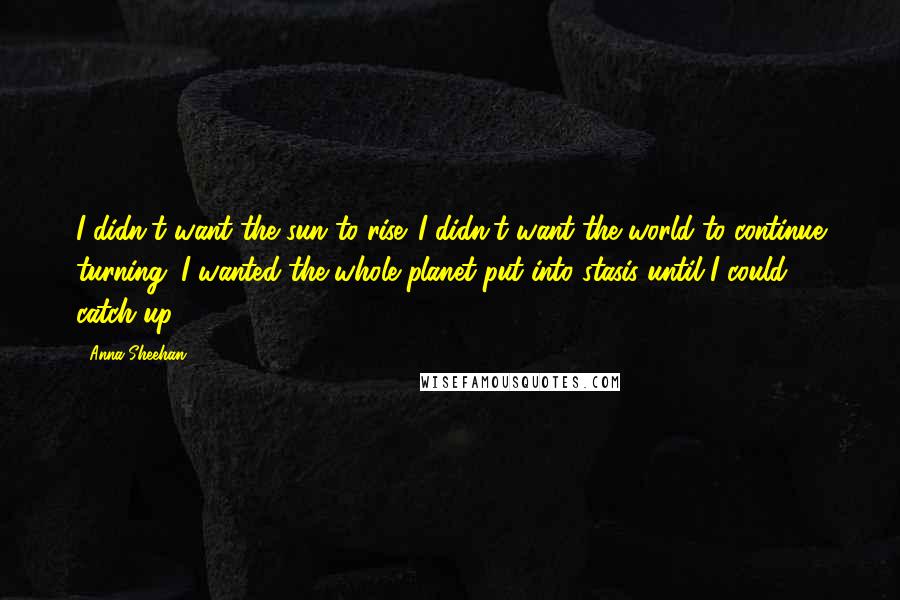 Anna Sheehan Quotes: I didn't want the sun to rise. I didn't want the world to continue turning. I wanted the whole planet put into stasis until I could catch up.