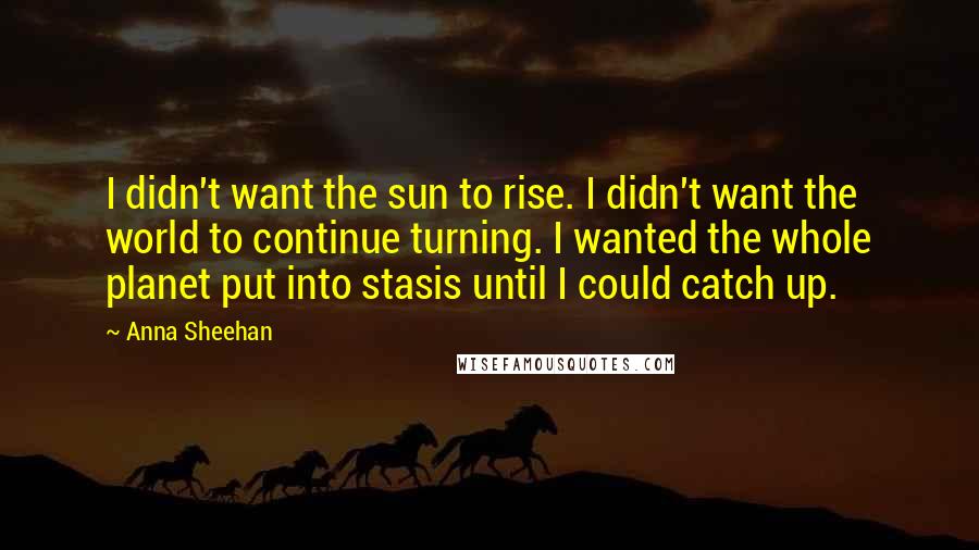 Anna Sheehan Quotes: I didn't want the sun to rise. I didn't want the world to continue turning. I wanted the whole planet put into stasis until I could catch up.