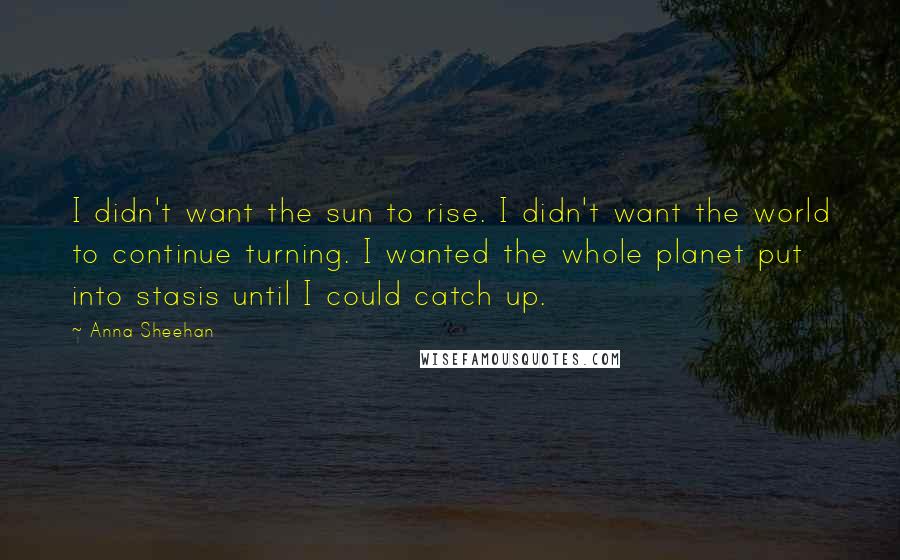 Anna Sheehan Quotes: I didn't want the sun to rise. I didn't want the world to continue turning. I wanted the whole planet put into stasis until I could catch up.