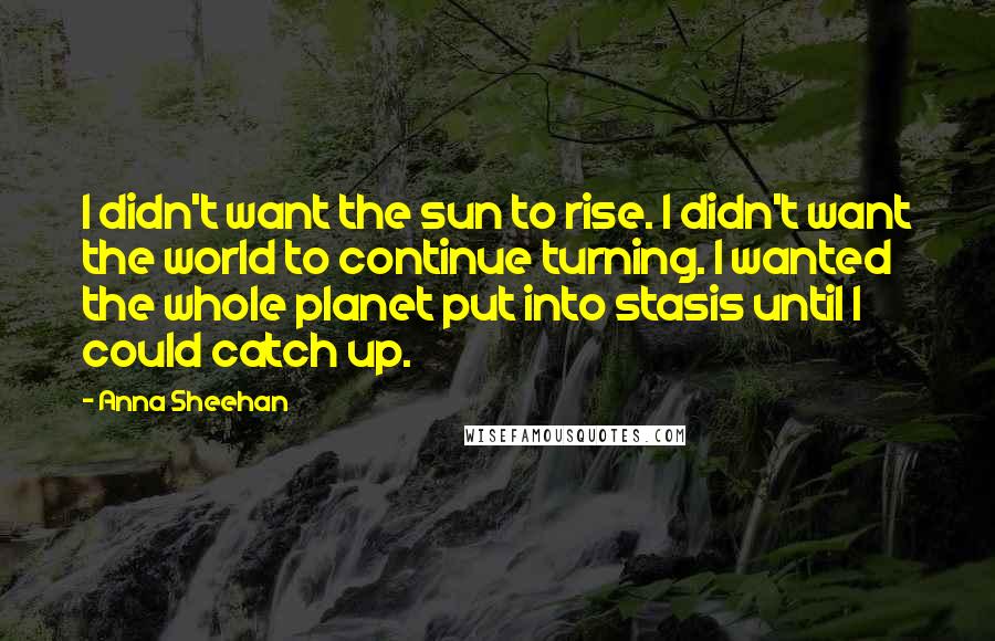 Anna Sheehan Quotes: I didn't want the sun to rise. I didn't want the world to continue turning. I wanted the whole planet put into stasis until I could catch up.