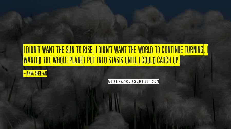 Anna Sheehan Quotes: I didn't want the sun to rise. I didn't want the world to continue turning. I wanted the whole planet put into stasis until I could catch up.