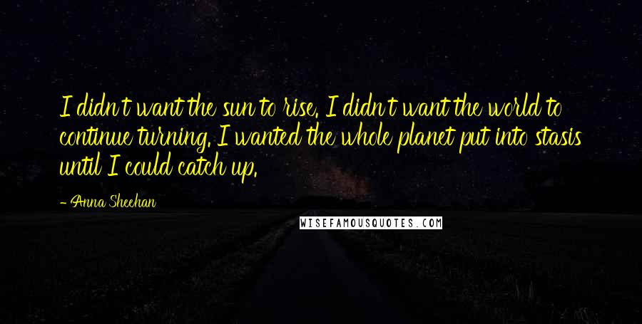 Anna Sheehan Quotes: I didn't want the sun to rise. I didn't want the world to continue turning. I wanted the whole planet put into stasis until I could catch up.