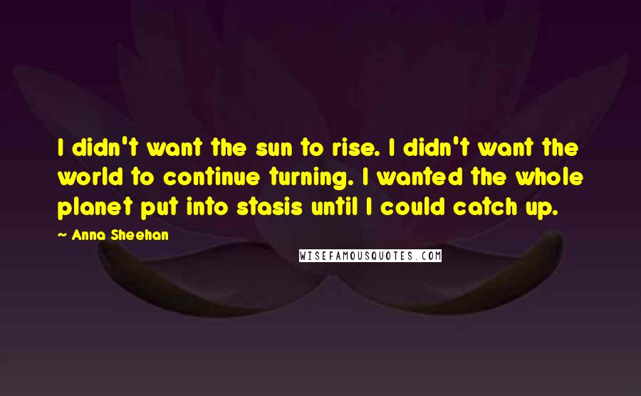 Anna Sheehan Quotes: I didn't want the sun to rise. I didn't want the world to continue turning. I wanted the whole planet put into stasis until I could catch up.