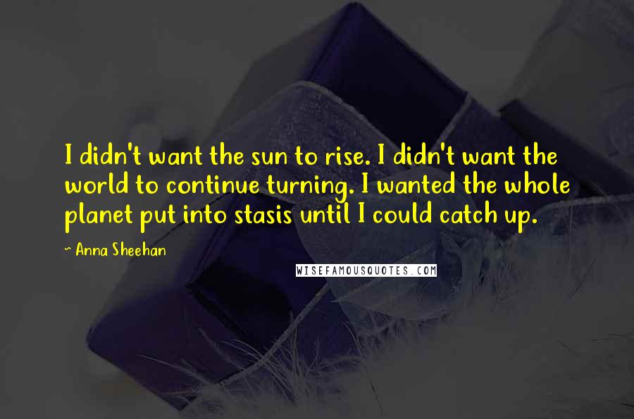 Anna Sheehan Quotes: I didn't want the sun to rise. I didn't want the world to continue turning. I wanted the whole planet put into stasis until I could catch up.