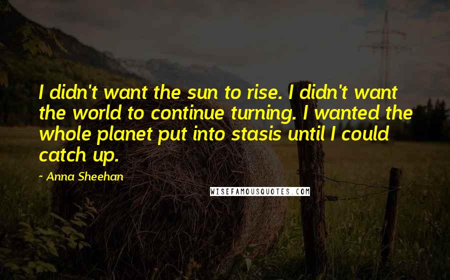 Anna Sheehan Quotes: I didn't want the sun to rise. I didn't want the world to continue turning. I wanted the whole planet put into stasis until I could catch up.