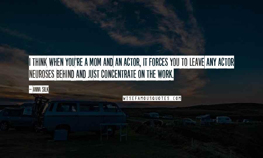 Anna Silk Quotes: I think when you're a mom and an actor, it forces you to leave any actor neuroses behind and just concentrate on the work.