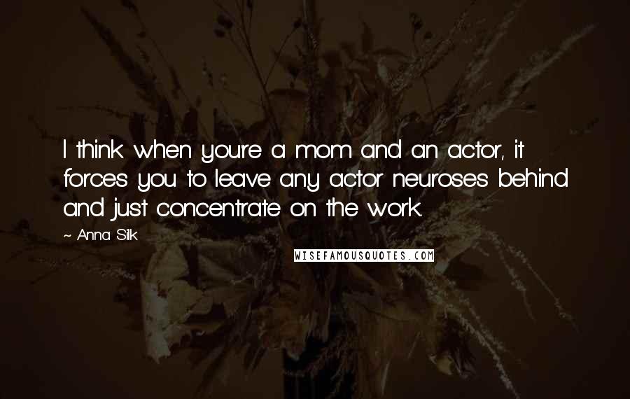 Anna Silk Quotes: I think when you're a mom and an actor, it forces you to leave any actor neuroses behind and just concentrate on the work.