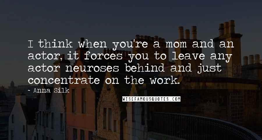 Anna Silk Quotes: I think when you're a mom and an actor, it forces you to leave any actor neuroses behind and just concentrate on the work.