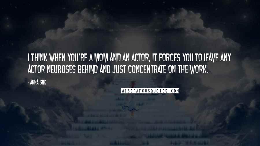 Anna Silk Quotes: I think when you're a mom and an actor, it forces you to leave any actor neuroses behind and just concentrate on the work.
