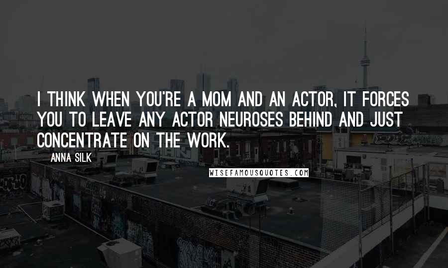 Anna Silk Quotes: I think when you're a mom and an actor, it forces you to leave any actor neuroses behind and just concentrate on the work.