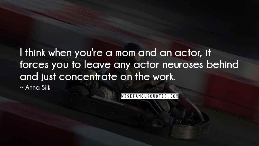 Anna Silk Quotes: I think when you're a mom and an actor, it forces you to leave any actor neuroses behind and just concentrate on the work.