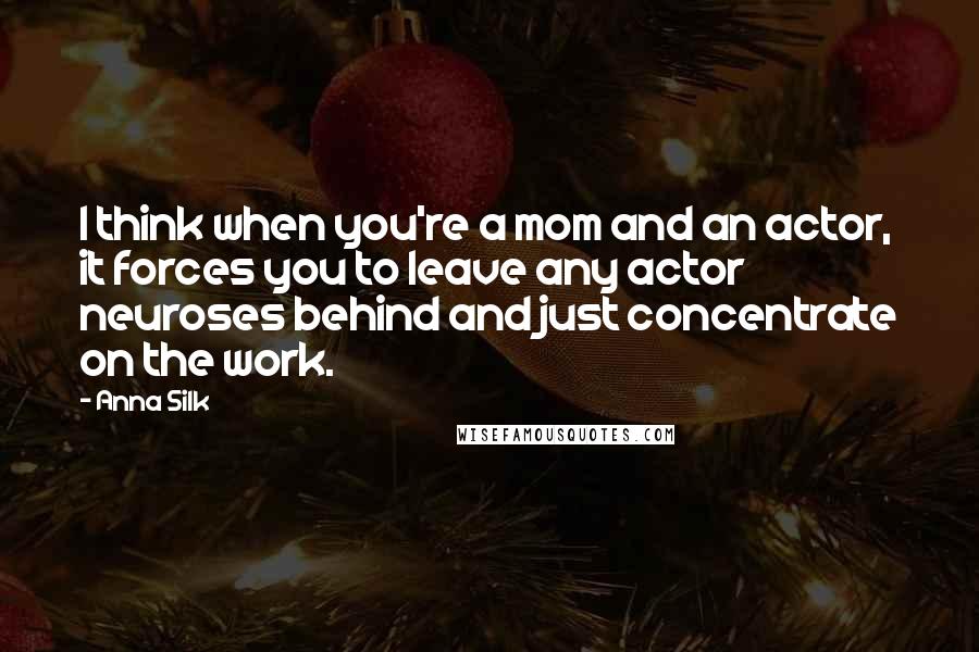 Anna Silk Quotes: I think when you're a mom and an actor, it forces you to leave any actor neuroses behind and just concentrate on the work.
