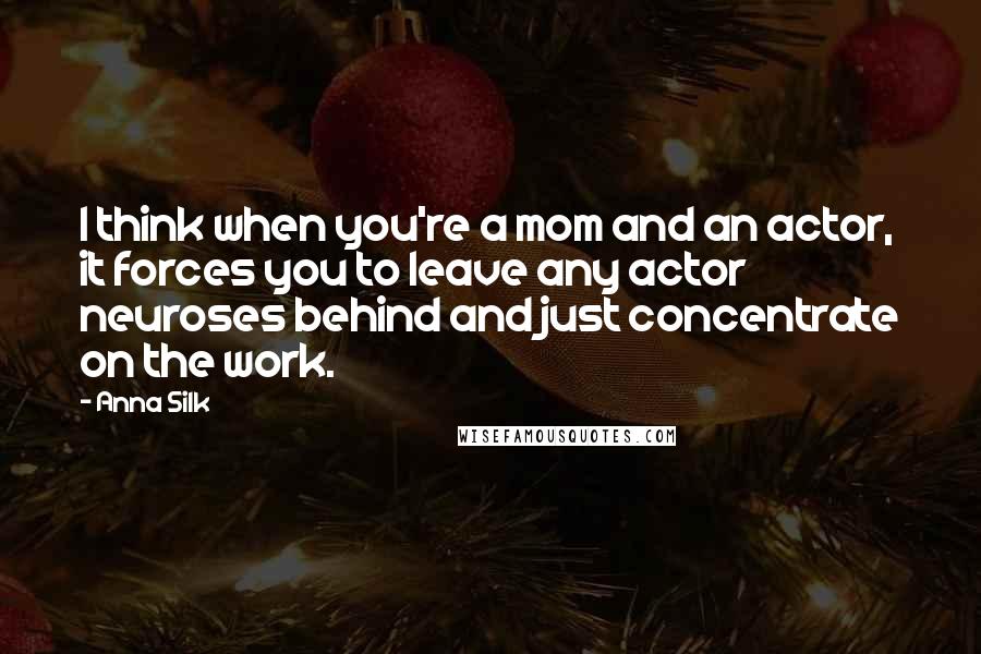 Anna Silk Quotes: I think when you're a mom and an actor, it forces you to leave any actor neuroses behind and just concentrate on the work.