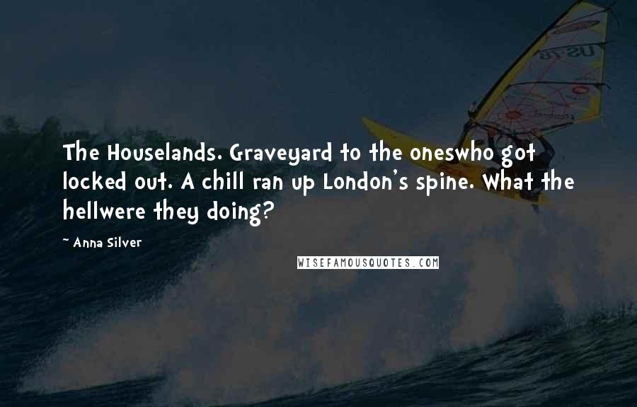 Anna Silver Quotes: The Houselands. Graveyard to the oneswho got locked out. A chill ran up London's spine. What the hellwere they doing?