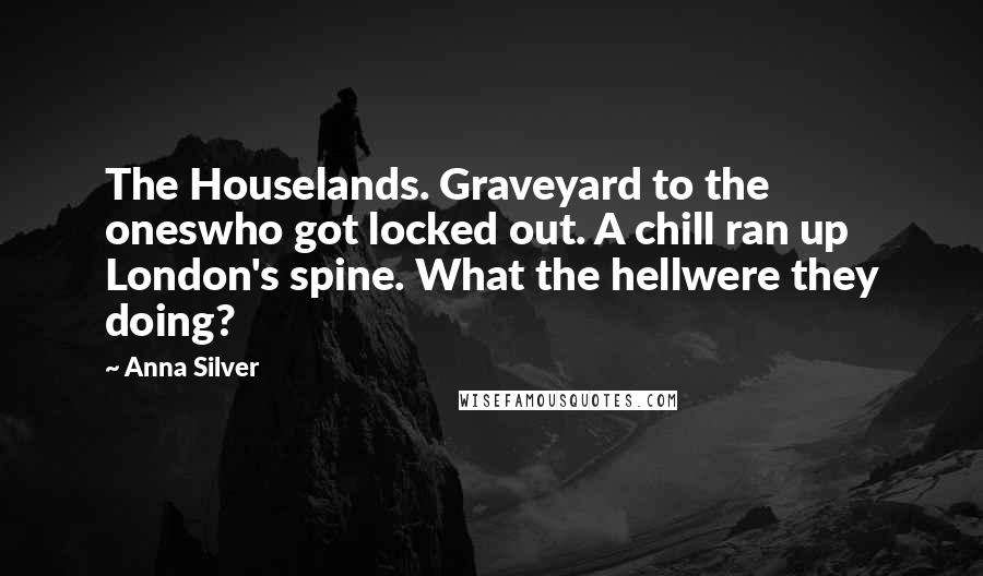 Anna Silver Quotes: The Houselands. Graveyard to the oneswho got locked out. A chill ran up London's spine. What the hellwere they doing?