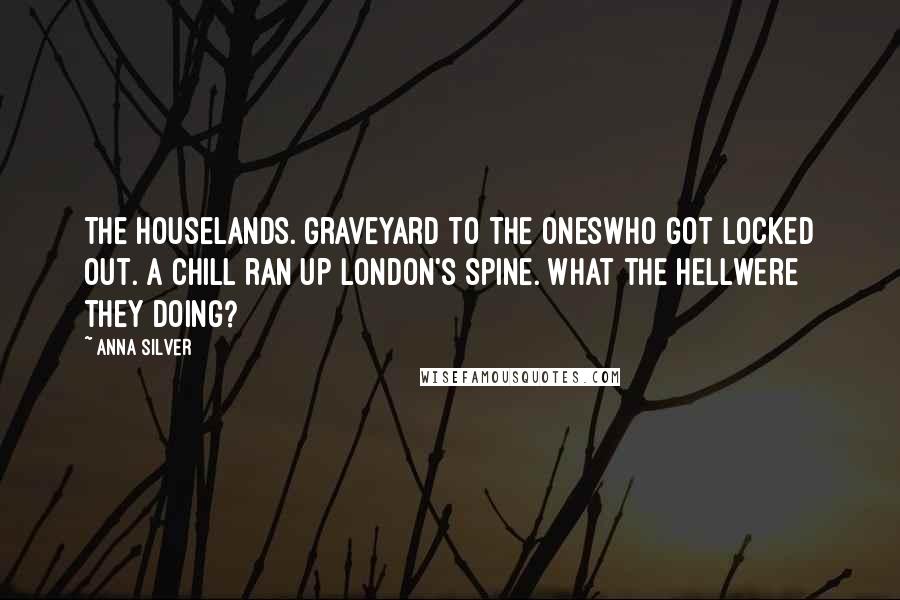 Anna Silver Quotes: The Houselands. Graveyard to the oneswho got locked out. A chill ran up London's spine. What the hellwere they doing?