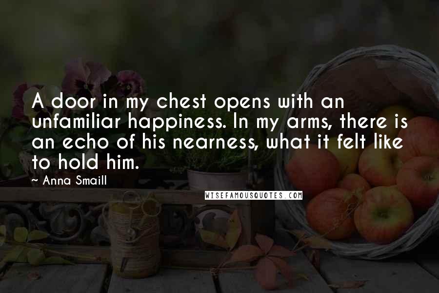 Anna Smaill Quotes: A door in my chest opens with an unfamiliar happiness. In my arms, there is an echo of his nearness, what it felt like to hold him.