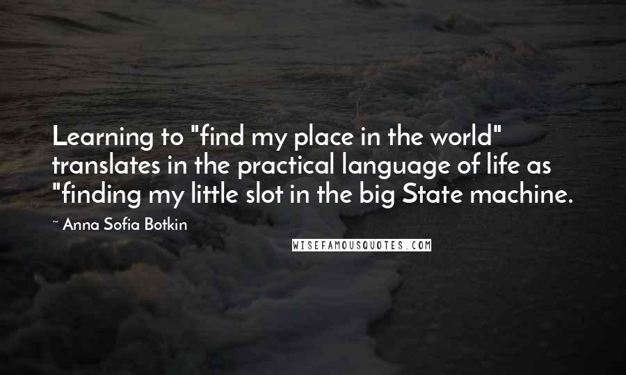 Anna Sofia Botkin Quotes: Learning to "find my place in the world" translates in the practical language of life as "finding my little slot in the big State machine.