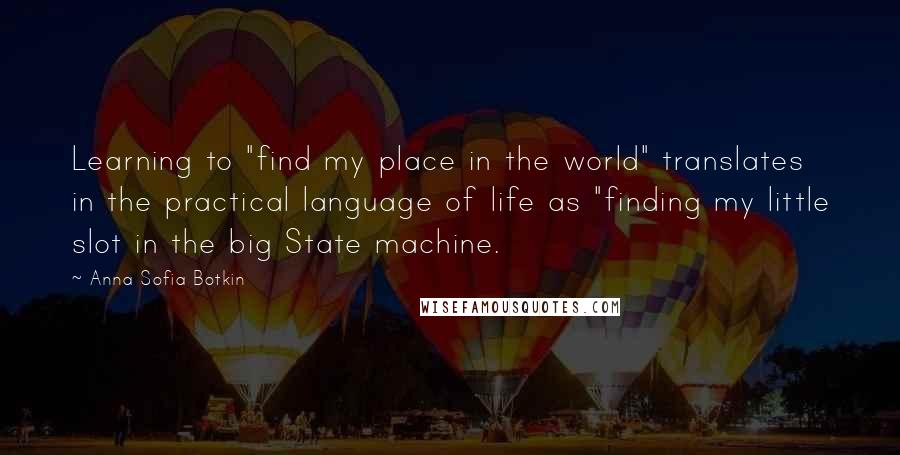 Anna Sofia Botkin Quotes: Learning to "find my place in the world" translates in the practical language of life as "finding my little slot in the big State machine.