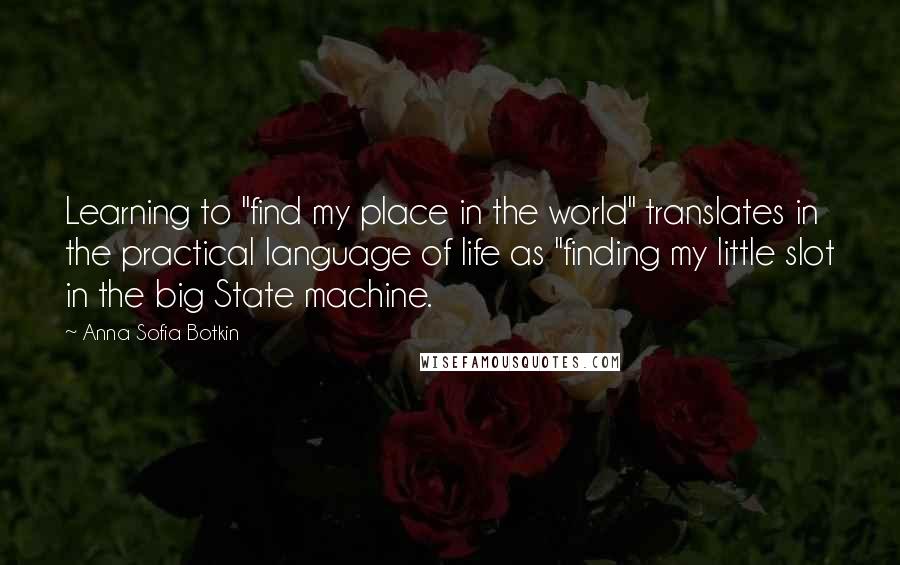 Anna Sofia Botkin Quotes: Learning to "find my place in the world" translates in the practical language of life as "finding my little slot in the big State machine.