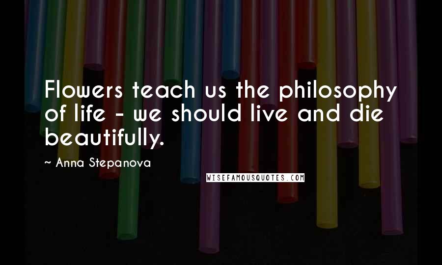 Anna Stepanova Quotes: Flowers teach us the philosophy of life - we should live and die beautifully.