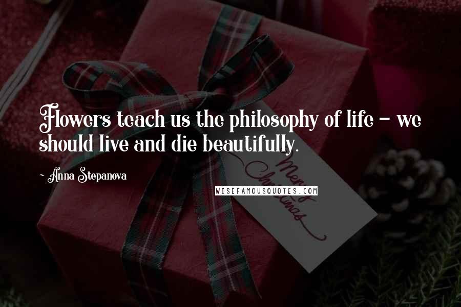 Anna Stepanova Quotes: Flowers teach us the philosophy of life - we should live and die beautifully.