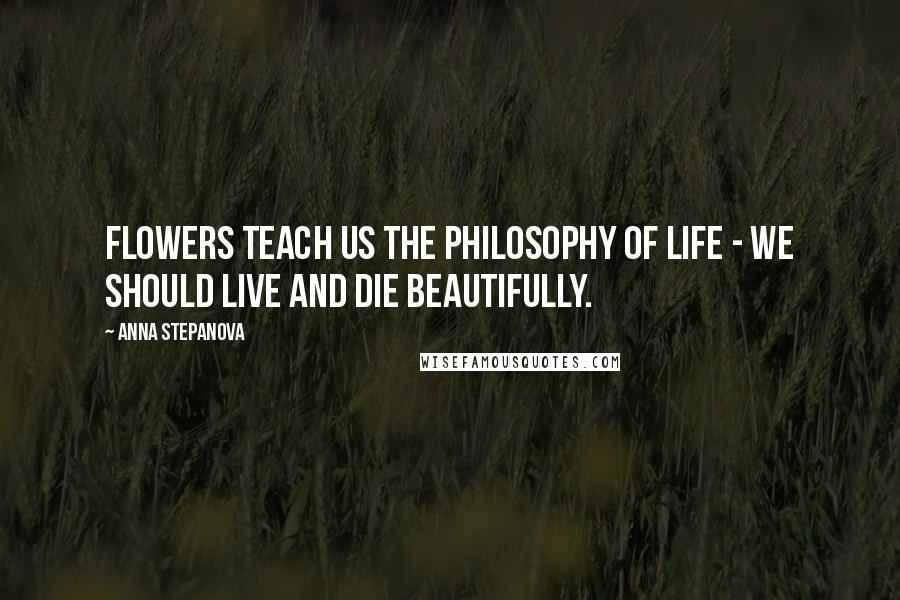 Anna Stepanova Quotes: Flowers teach us the philosophy of life - we should live and die beautifully.