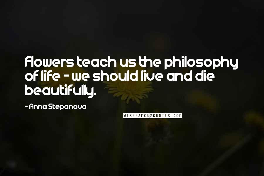 Anna Stepanova Quotes: Flowers teach us the philosophy of life - we should live and die beautifully.