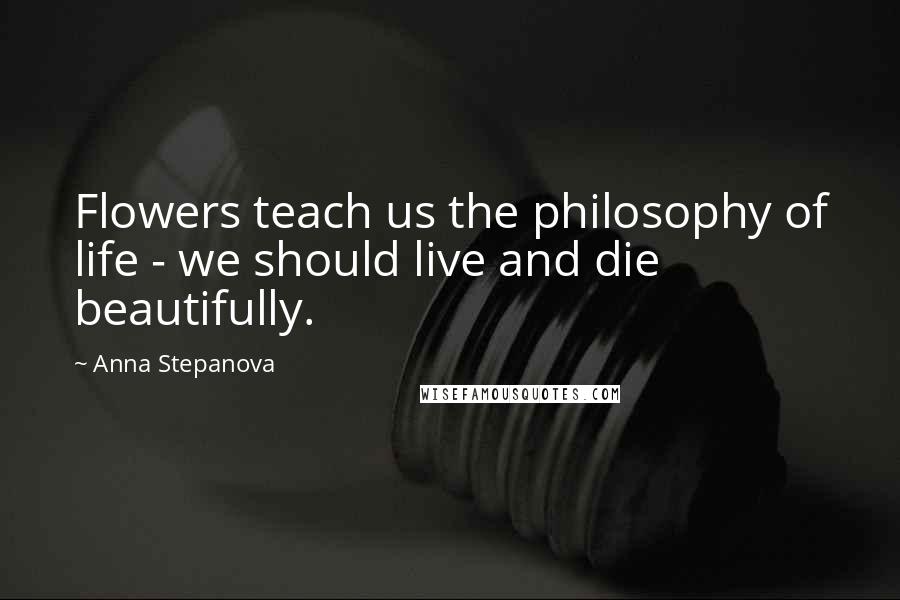 Anna Stepanova Quotes: Flowers teach us the philosophy of life - we should live and die beautifully.