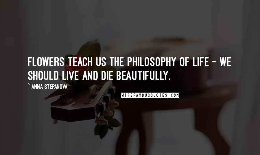 Anna Stepanova Quotes: Flowers teach us the philosophy of life - we should live and die beautifully.