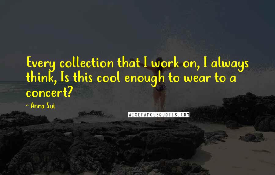 Anna Sui Quotes: Every collection that I work on, I always think, Is this cool enough to wear to a concert?