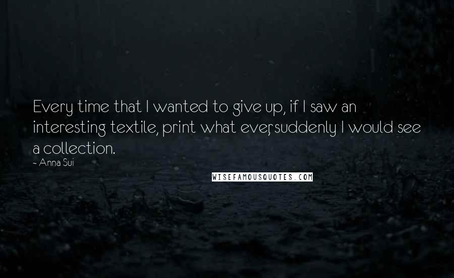 Anna Sui Quotes: Every time that I wanted to give up, if I saw an interesting textile, print what ever, suddenly I would see a collection.