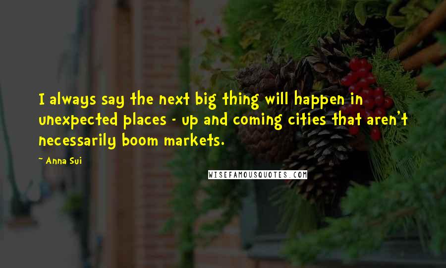 Anna Sui Quotes: I always say the next big thing will happen in unexpected places - up and coming cities that aren't necessarily boom markets.