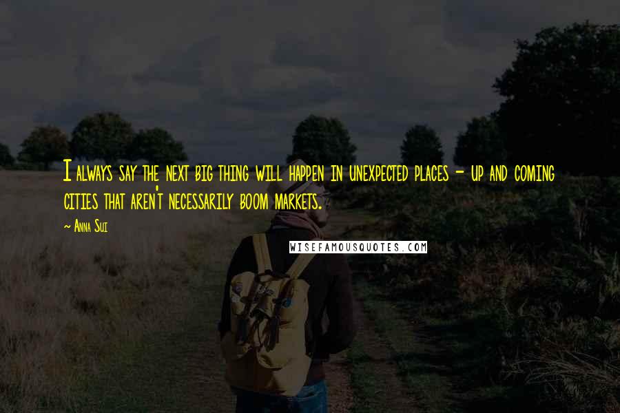 Anna Sui Quotes: I always say the next big thing will happen in unexpected places - up and coming cities that aren't necessarily boom markets.