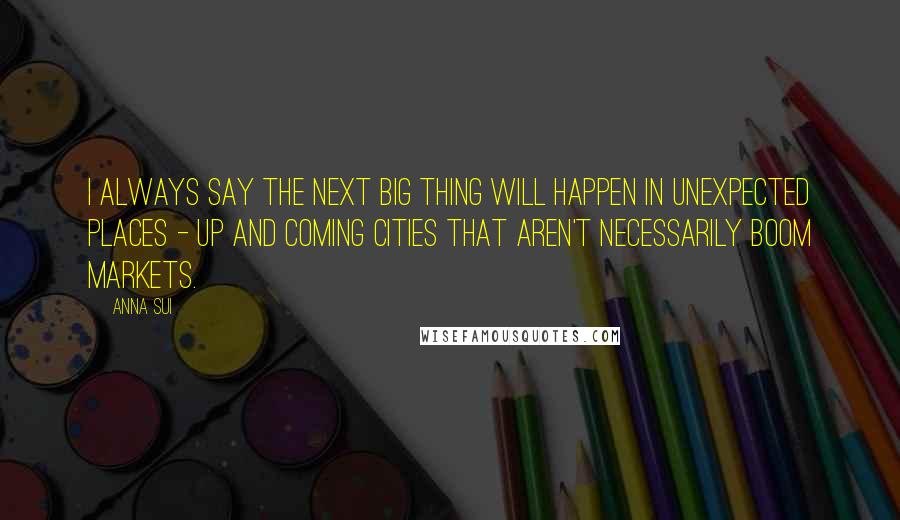 Anna Sui Quotes: I always say the next big thing will happen in unexpected places - up and coming cities that aren't necessarily boom markets.