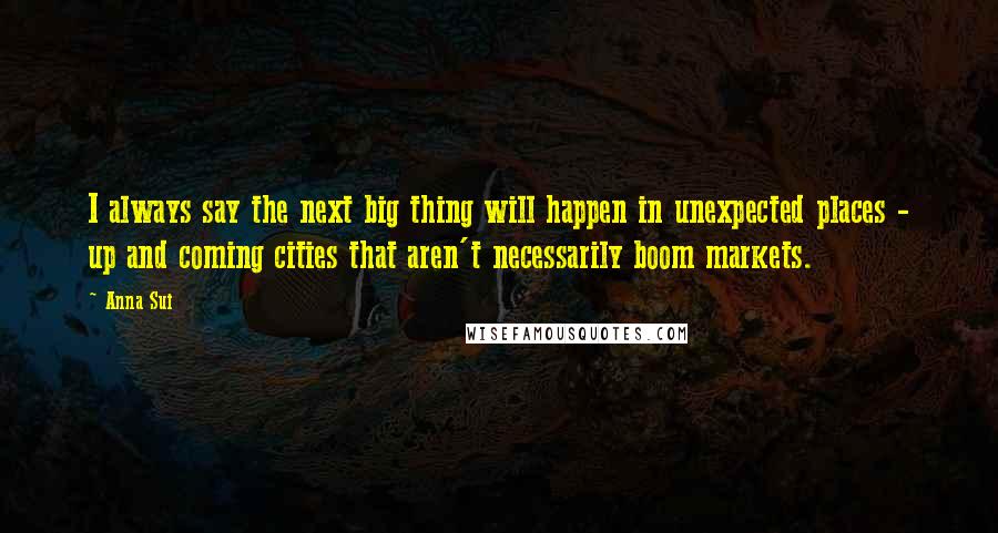 Anna Sui Quotes: I always say the next big thing will happen in unexpected places - up and coming cities that aren't necessarily boom markets.