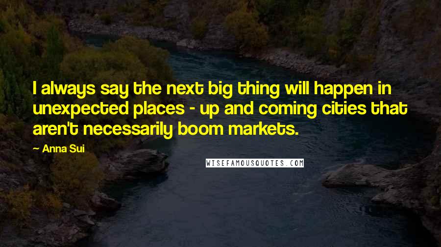 Anna Sui Quotes: I always say the next big thing will happen in unexpected places - up and coming cities that aren't necessarily boom markets.