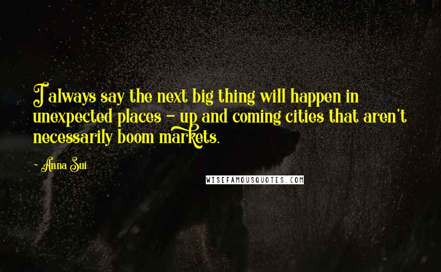 Anna Sui Quotes: I always say the next big thing will happen in unexpected places - up and coming cities that aren't necessarily boom markets.