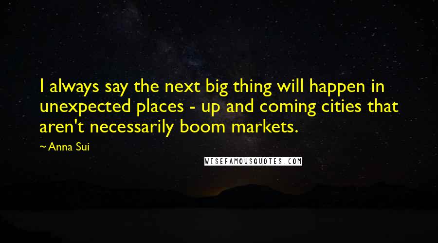 Anna Sui Quotes: I always say the next big thing will happen in unexpected places - up and coming cities that aren't necessarily boom markets.