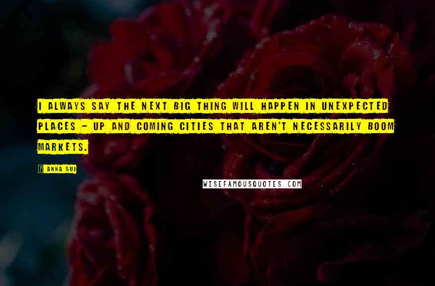 Anna Sui Quotes: I always say the next big thing will happen in unexpected places - up and coming cities that aren't necessarily boom markets.