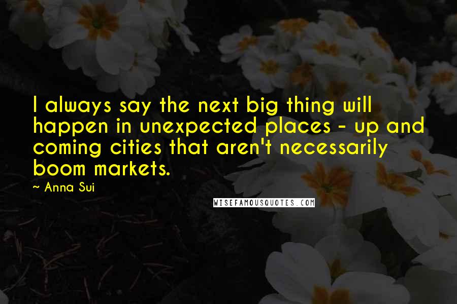 Anna Sui Quotes: I always say the next big thing will happen in unexpected places - up and coming cities that aren't necessarily boom markets.
