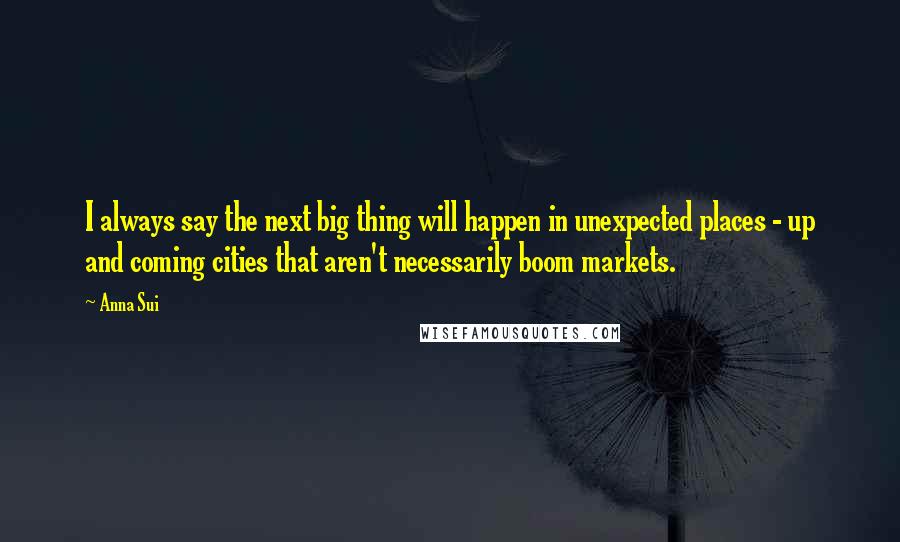 Anna Sui Quotes: I always say the next big thing will happen in unexpected places - up and coming cities that aren't necessarily boom markets.