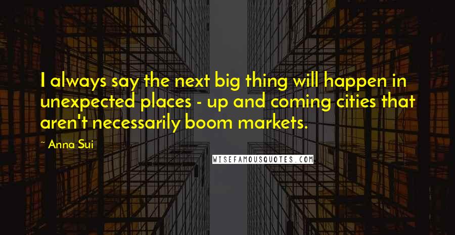 Anna Sui Quotes: I always say the next big thing will happen in unexpected places - up and coming cities that aren't necessarily boom markets.