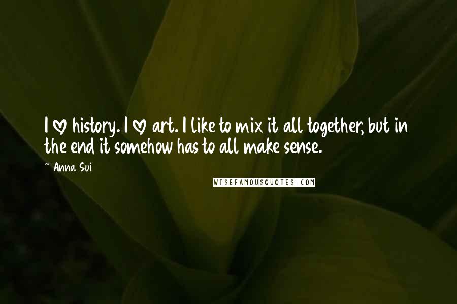 Anna Sui Quotes: I love history. I love art. I like to mix it all together, but in the end it somehow has to all make sense.