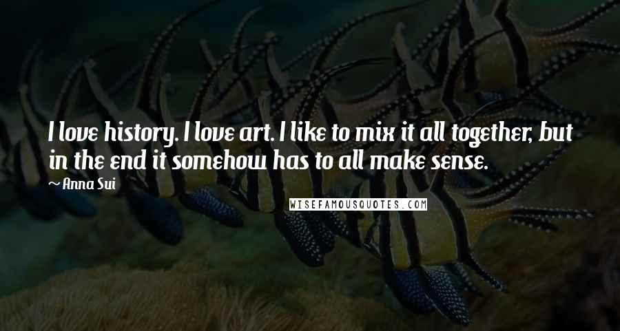 Anna Sui Quotes: I love history. I love art. I like to mix it all together, but in the end it somehow has to all make sense.