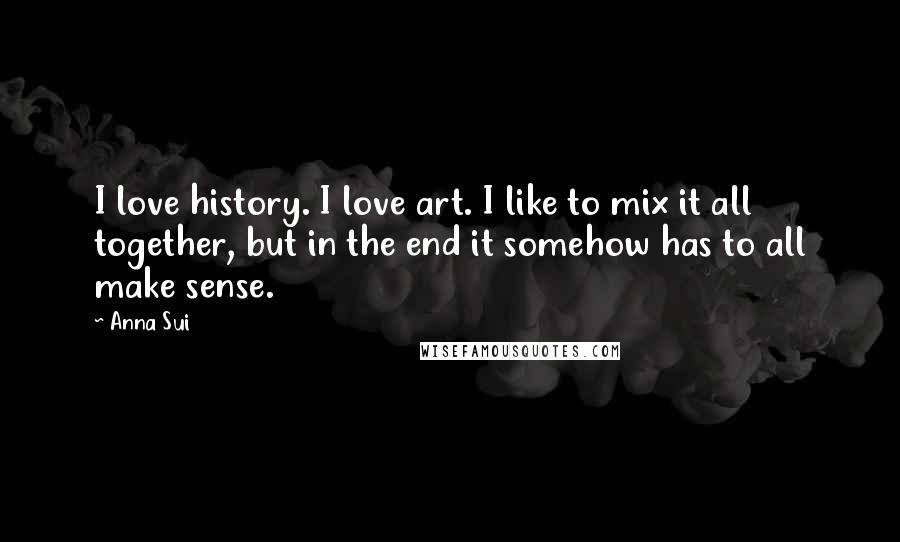 Anna Sui Quotes: I love history. I love art. I like to mix it all together, but in the end it somehow has to all make sense.