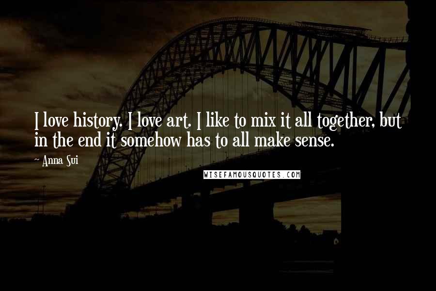 Anna Sui Quotes: I love history. I love art. I like to mix it all together, but in the end it somehow has to all make sense.